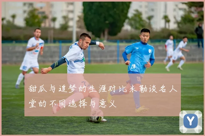 甜瓜与追梦的生涯对比米勒谈名人堂的不同选择与意义