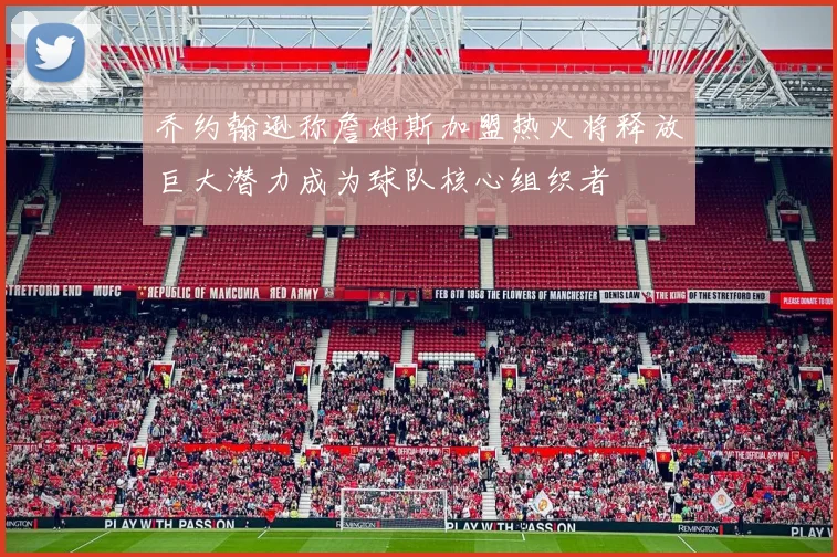 乔约翰逊称詹姆斯加盟热火将释放巨大潜力成为球队核心组织者