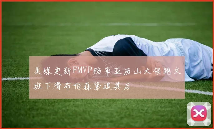 美媒更新FMVP赔率亚历山大领跑文班下滑布伦森紧追其后
