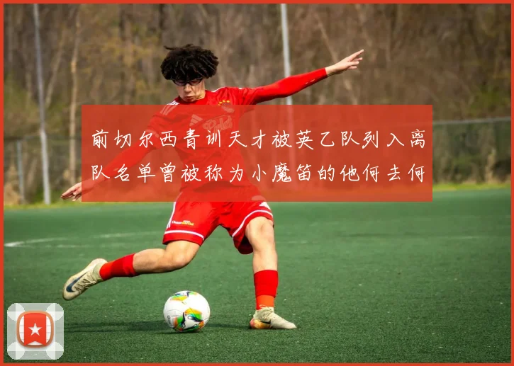 前切尔西青训天才被英乙队列入离队名单曾被称为小魔笛的他何去何从