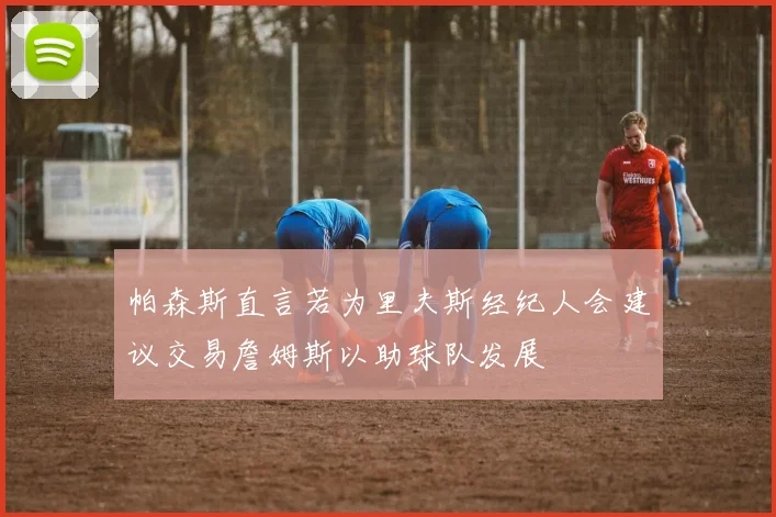 帕森斯直言若为里夫斯经纪人会建议交易詹姆斯以助球队发展