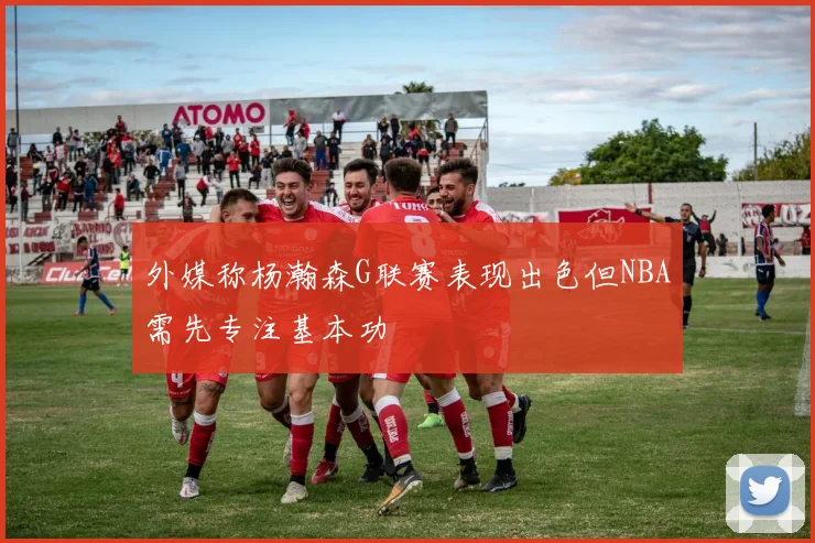 外媒称杨瀚森G联赛表现出色但NBA需先专注基本功