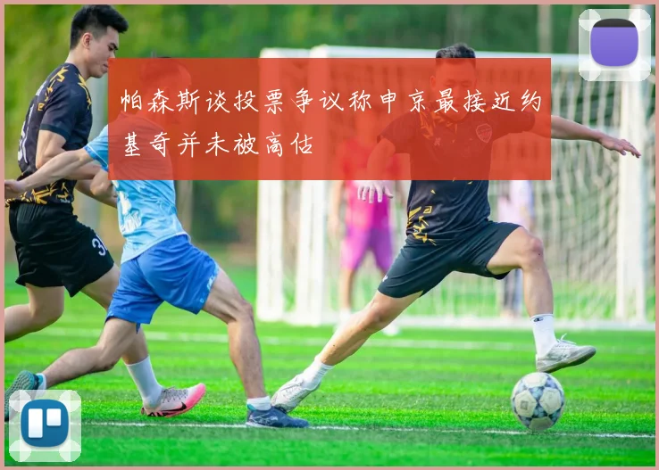 帕森斯谈投票争议称申京最接近约基奇并未被高估