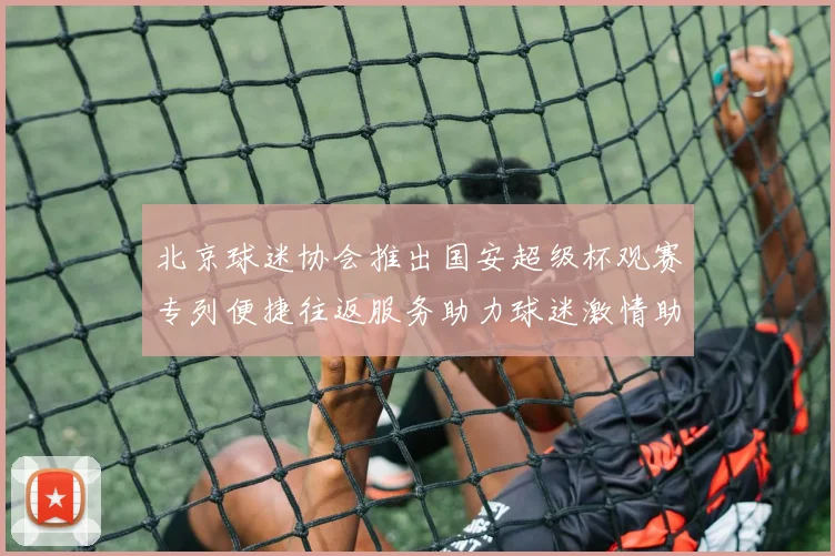 北京球迷协会推出国安超级杯观赛专列便捷往返服务助力球迷激情助阵
