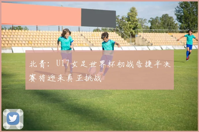 北青：U17女足世界杯初战告捷半决赛将迎来真正挑战
