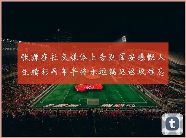张源在社交媒体上告别国安感慨人生精彩两年半将永远铭记这段难忘故事