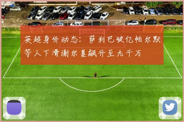 英超身价动态：萨利巴破亿帕尔默等人下滑谢尔基飙升至九千万