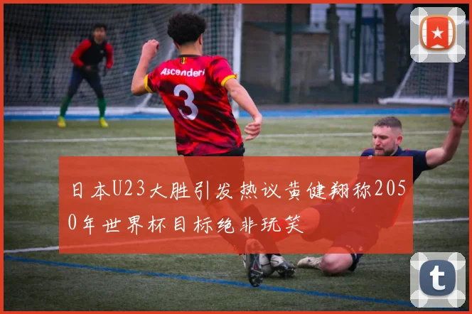 日本U23大胜引发热议黄健翔称2050年世界杯目标绝非玩笑