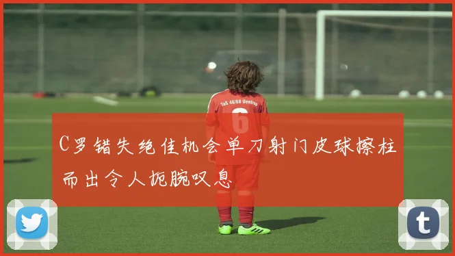 C罗错失绝佳机会单刀射门皮球擦柱而出令人扼腕叹息