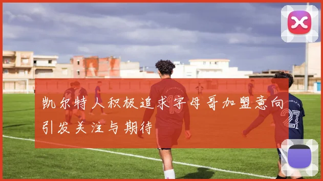 凯尔特人积极追求字母哥加盟意向引发关注与期待