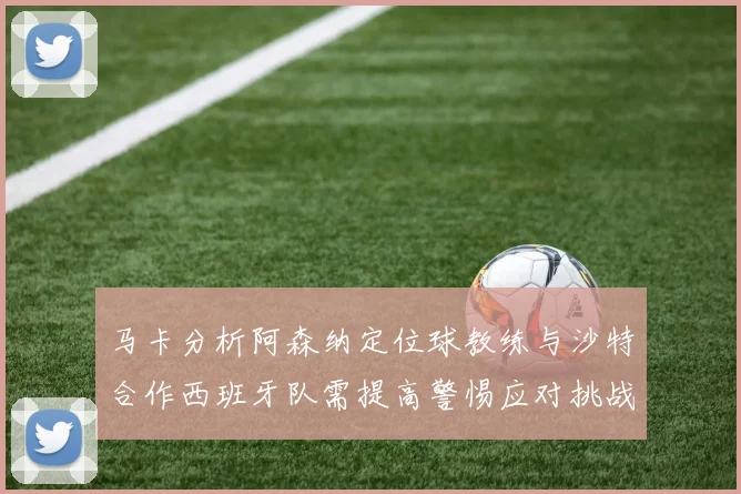 马卡分析阿森纳定位球教练与沙特合作西班牙队需提高警惕应对挑战
