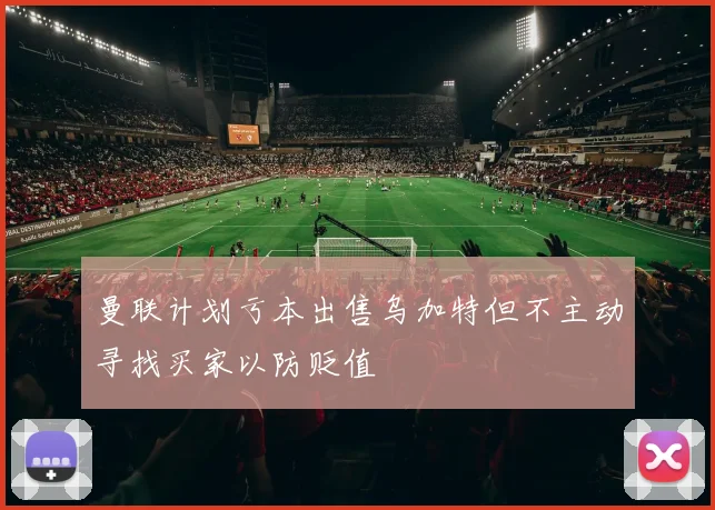 曼联计划亏本出售乌加特但不主动寻找买家以防贬值