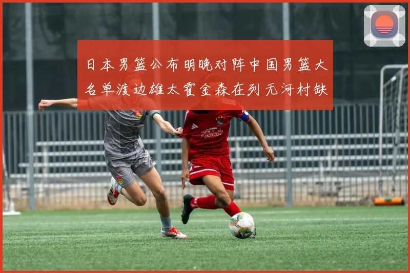 日本男篮公布明晚对阵中国男篮大名单渡边雄太霍金森在列无河村缺席