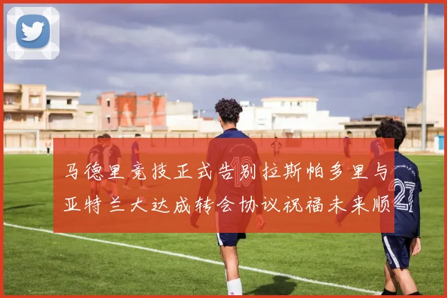 马德里竞技正式告别拉斯帕多里与亚特兰大达成转会协议祝福未来顺利