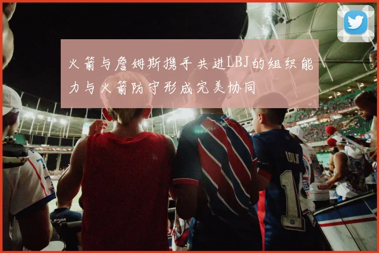 火箭与詹姆斯携手共进LBJ的组织能力与火箭防守形成完美协同
