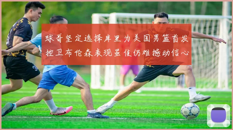 球哥坚定选择库里为美国男篮首发控卫布伦森表现虽佳仍难撼动信心