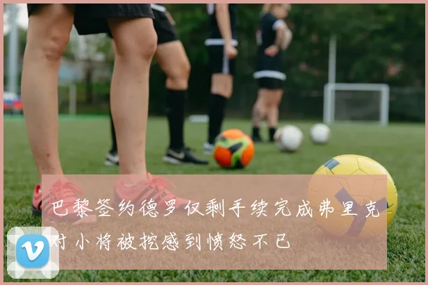 巴黎签约德罗仅剩手续完成弗里克对小将被挖感到愤怒不已