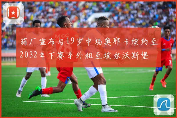 药厂宣布与19岁中场奥耶卡续约至2032年下赛季外租至埃尔沃斯堡
