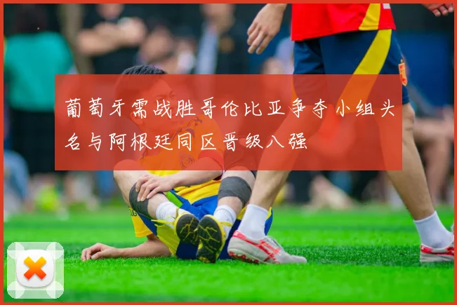 葡萄牙需战胜哥伦比亚争夺小组头名与阿根廷同区晋级八强