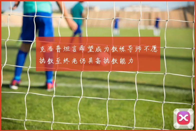 克洛普坦言希望成为教练导师不愿执教至终老仍具备执教能力
