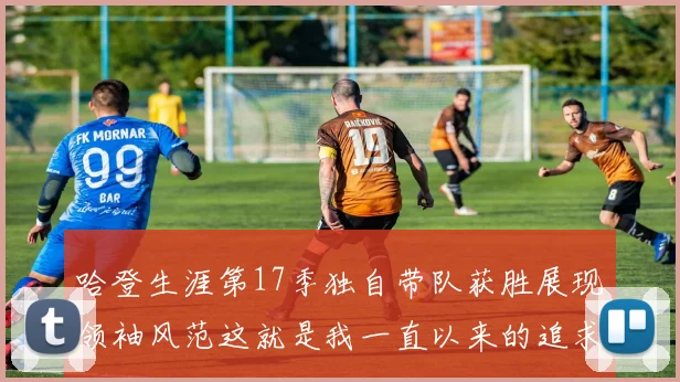 哈登生涯第17季独自带队获胜展现领袖风范这就是我一直以来的追求