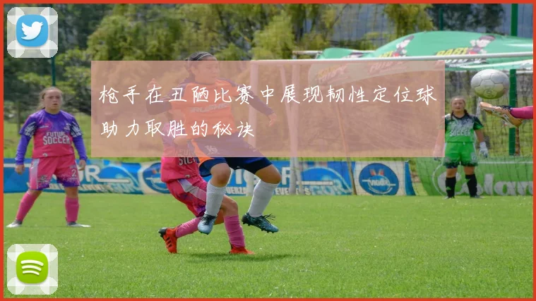 枪手在丑陋比赛中展现韧性定位球助力取胜的秘诀
