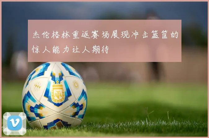 杰伦格林重返赛场展现冲击篮筐的惊人能力让人期待